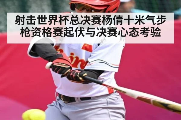 射击世界杯总决赛杨倩十米气步枪资格赛起伏与决赛心态考验