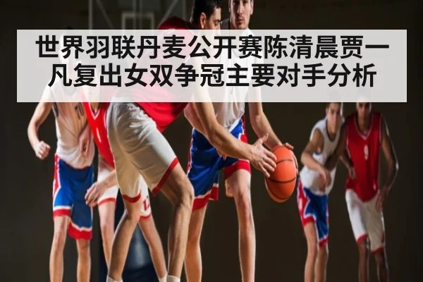 世界羽联丹麦公开赛陈清晨贾一凡复出女双争冠主要对手分析